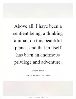 Above all, I have been a sentient being, a thinking animal, on this beautiful planet, and that in itself has been an enormous privilege and adventure Picture Quote #1