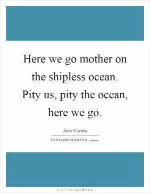 Here we go mother on the shipless ocean. Pity us, pity the ocean, here we go Picture Quote #1