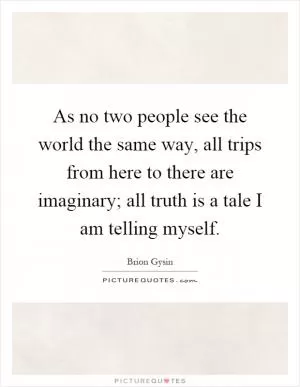 As no two people see the world the same way, all trips from here to there are imaginary; all truth is a tale I am telling myself Picture Quote #1