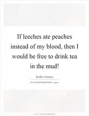 If leeches ate peaches instead of my blood, then I would be free to drink tea in the mud! Picture Quote #1
