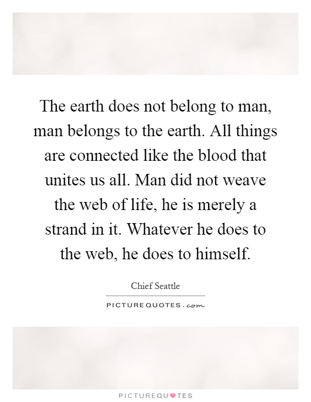 The earth does not belong to man, man belongs to the earth. All things are connected like the blood that unites us all. Man did not weave the web of life, he is merely a strand in it. Whatever he does to the web, he does to himself Picture Quote #1