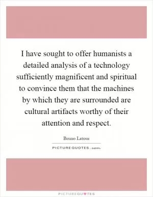 I have sought to offer humanists a detailed analysis of a technology sufficiently magnificent and spiritual to convince them that the machines by which they are surrounded are cultural artifacts worthy of their attention and respect Picture Quote #1