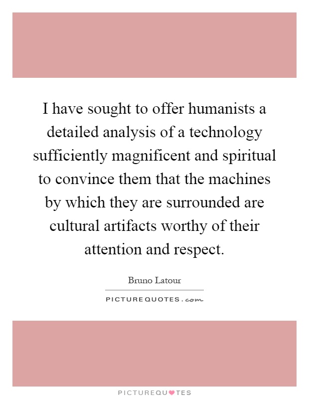 I have sought to offer humanists a detailed analysis of a technology sufficiently magnificent and spiritual to convince them that the machines by which they are surrounded are cultural artifacts worthy of their attention and respect Picture Quote #1
