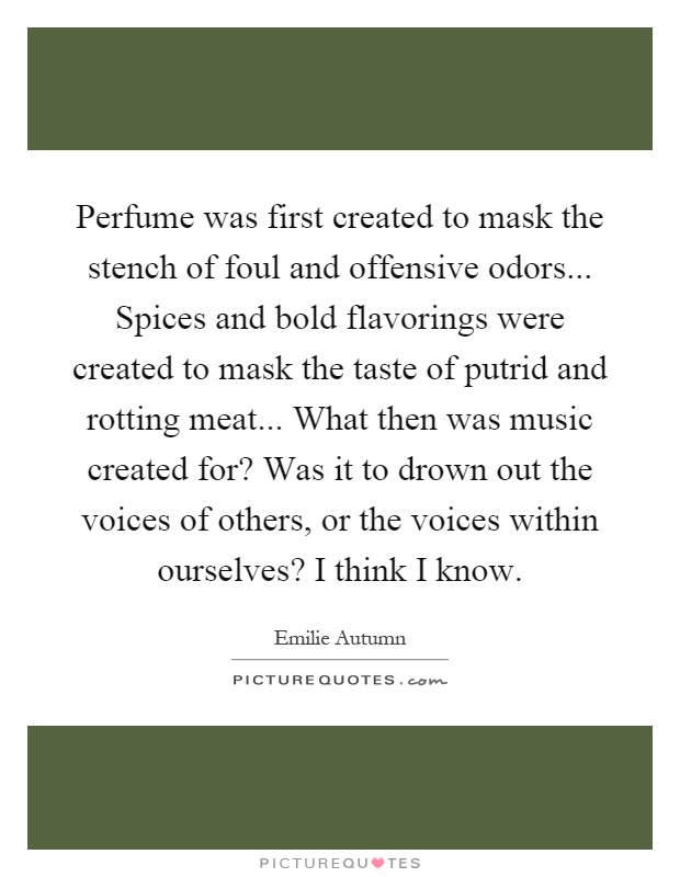 Perfume was first created to mask the stench of foul and offensive odors... Spices and bold flavorings were created to mask the taste of putrid and rotting meat... What then was music created for? Was it to drown out the voices of others, or the voices within ourselves? I think I know Picture Quote #1