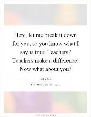 Here, let me break it down for you, so you know what I say is true: Teachers? Teachers make a difference! Now what about you? Picture Quote #1