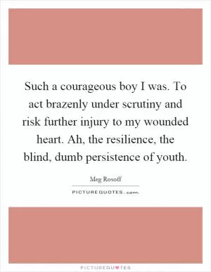 Such a courageous boy I was. To act brazenly under scrutiny and risk further injury to my wounded heart. Ah, the resilience, the blind, dumb persistence of youth Picture Quote #1