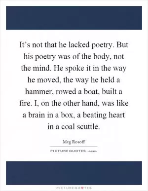 It’s not that he lacked poetry. But his poetry was of the body, not the mind. He spoke it in the way he moved, the way he held a hammer, rowed a boat, built a fire. I, on the other hand, was like a brain in a box, a beating heart in a coal scuttle Picture Quote #1