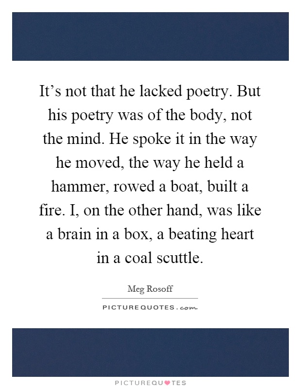 It's not that he lacked poetry. But his poetry was of the body, not the mind. He spoke it in the way he moved, the way he held a hammer, rowed a boat, built a fire. I, on the other hand, was like a brain in a box, a beating heart in a coal scuttle Picture Quote #1