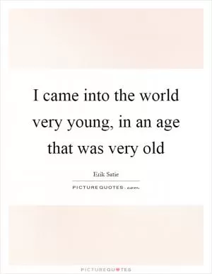 I came into the world very young, in an age that was very old Picture Quote #1