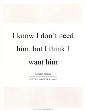 I know I don’t need him, but I think I want him Picture Quote #1