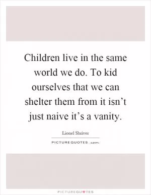Children live in the same world we do. To kid ourselves that we can shelter them from it isn’t just naive it’s a vanity Picture Quote #1