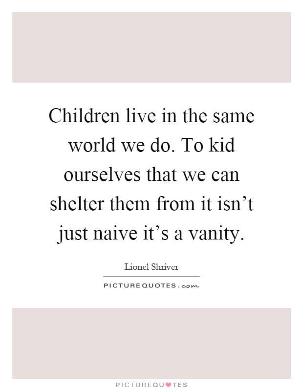 Children live in the same world we do. To kid ourselves that we can shelter them from it isn't just naive it's a vanity Picture Quote #1