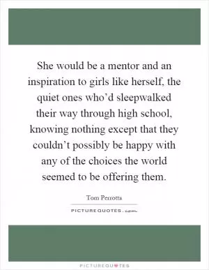 She would be a mentor and an inspiration to girls like herself, the quiet ones who’d sleepwalked their way through high school, knowing nothing except that they couldn’t possibly be happy with any of the choices the world seemed to be offering them Picture Quote #1