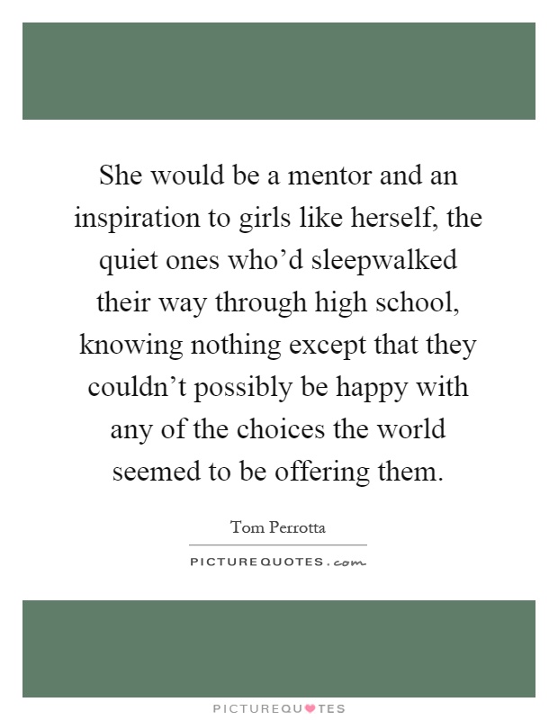 She would be a mentor and an inspiration to girls like herself, the quiet ones who'd sleepwalked their way through high school, knowing nothing except that they couldn't possibly be happy with any of the choices the world seemed to be offering them Picture Quote #1