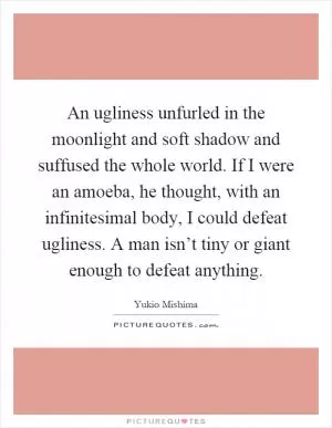 An ugliness unfurled in the moonlight and soft shadow and suffused the whole world. If I were an amoeba, he thought, with an infinitesimal body, I could defeat ugliness. A man isn’t tiny or giant enough to defeat anything Picture Quote #1