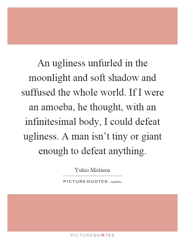 An ugliness unfurled in the moonlight and soft shadow and suffused the whole world. If I were an amoeba, he thought, with an infinitesimal body, I could defeat ugliness. A man isn't tiny or giant enough to defeat anything Picture Quote #1