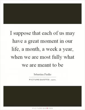 I suppose that each of us may have a great moment in our life, a month, a week a year, when we are most fully what we are meant to be Picture Quote #1