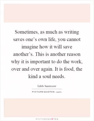 Sometimes, as much as writing saves one’s own life, you cannot imagine how it will save another’s. This is another reason why it is important to do the work, over and over again. It is food, the kind a soul needs Picture Quote #1