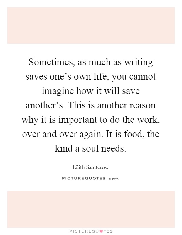 Sometimes, as much as writing saves one's own life, you cannot imagine how it will save another's. This is another reason why it is important to do the work, over and over again. It is food, the kind a soul needs Picture Quote #1