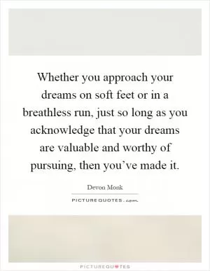 Whether you approach your dreams on soft feet or in a breathless run, just so long as you acknowledge that your dreams are valuable and worthy of pursuing, then you’ve made it Picture Quote #1