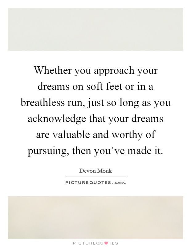 Whether you approach your dreams on soft feet or in a breathless run, just so long as you acknowledge that your dreams are valuable and worthy of pursuing, then you've made it Picture Quote #1