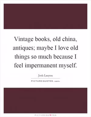 Vintage books, old china, antiques; maybe I love old things so much because I feel impermanent myself Picture Quote #1