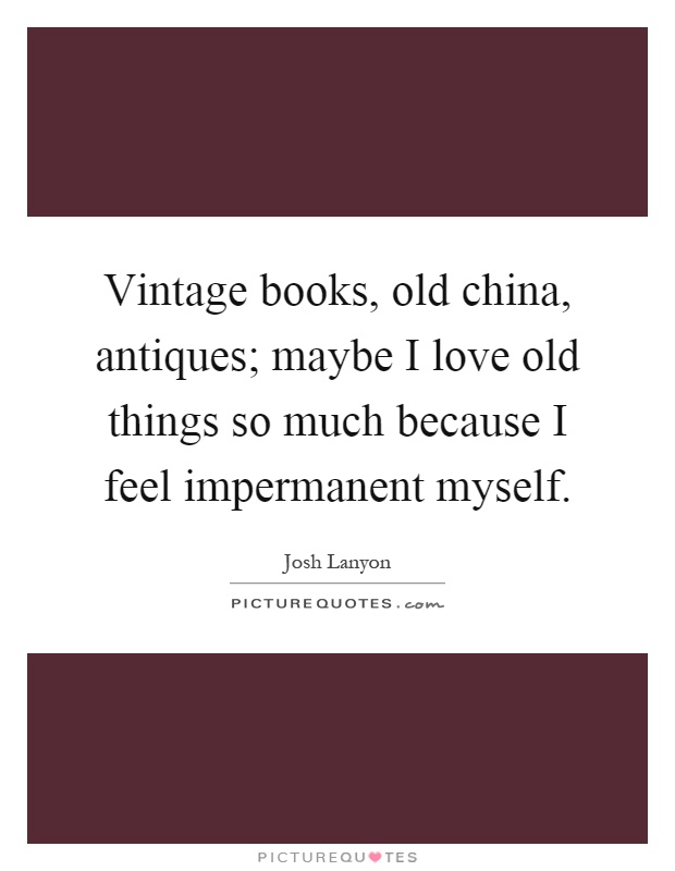 Vintage books, old china, antiques; maybe I love old things so much because I feel impermanent myself Picture Quote #1
