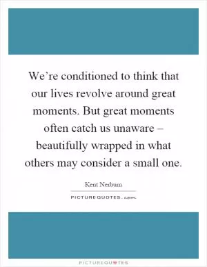 We’re conditioned to think that our lives revolve around great moments. But great moments often catch us unaware – beautifully wrapped in what others may consider a small one Picture Quote #1