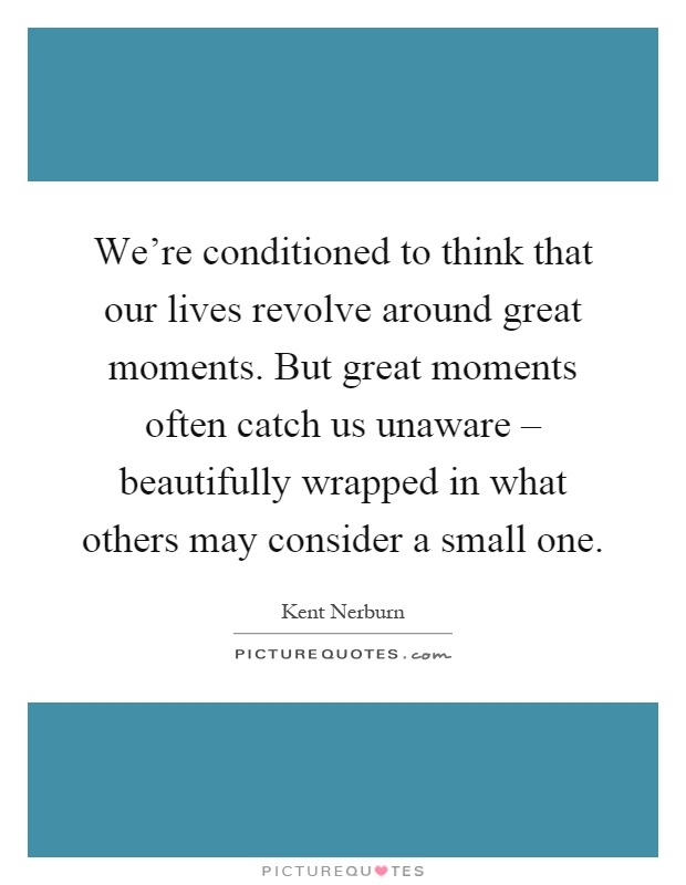 We're conditioned to think that our lives revolve around great moments. But great moments often catch us unaware – beautifully wrapped in what others may consider a small one Picture Quote #1