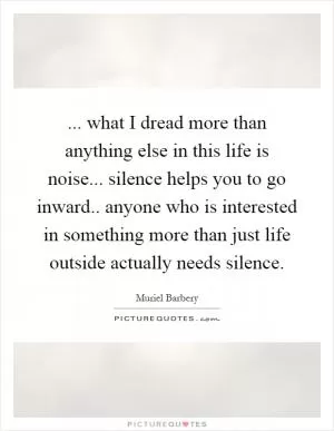 ... what I dread more than anything else in this life is noise... silence helps you to go inward.. anyone who is interested in something more than just life outside actually needs silence Picture Quote #1