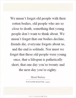 We musn’t forget old people with their rotten bodies, old people who are so close to death, something that young people don’t want to think about. We musn’t forget that our bodies decline, friends die, everyone forgets about us, and the end is solitude. Nor must we forget that these old people were young once, that a lifespan is pathetically short, that one day you’re twenty and the next day you’re eighty Picture Quote #1
