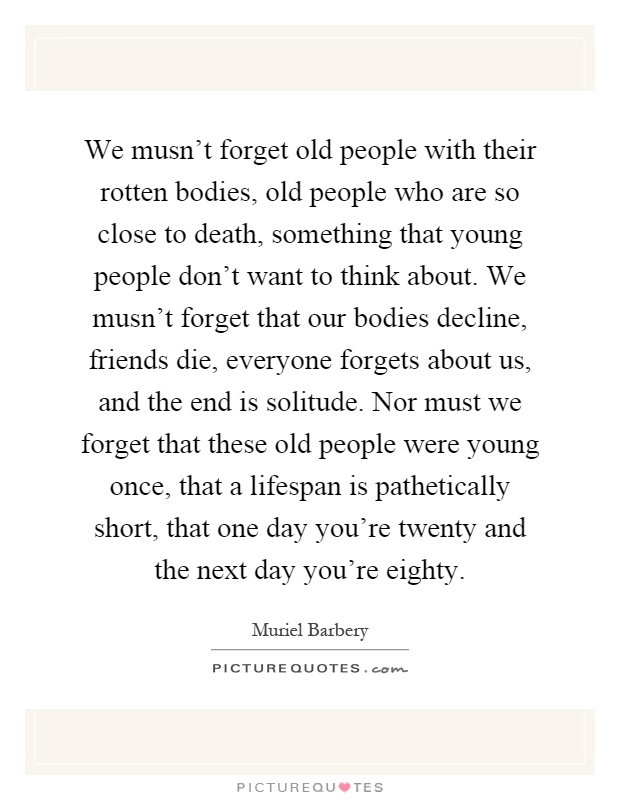 We musn't forget old people with their rotten bodies, old people who are so close to death, something that young people don't want to think about. We musn't forget that our bodies decline, friends die, everyone forgets about us, and the end is solitude. Nor must we forget that these old people were young once, that a lifespan is pathetically short, that one day you're twenty and the next day you're eighty Picture Quote #1