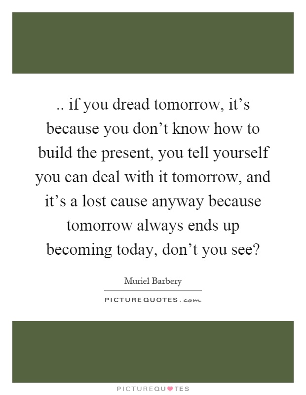 .. if you dread tomorrow, it's because you don't know how to build the present, you tell yourself you can deal with it tomorrow, and it's a lost cause anyway because tomorrow always ends up becoming today, don't you see? Picture Quote #1