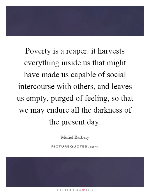 Poverty is a reaper: it harvests everything inside us that might have made us capable of social intercourse with others, and leaves us empty, purged of feeling, so that we may endure all the darkness of the present day Picture Quote #1