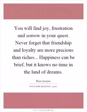 You will find joy, frustration and sorrow in your quest. Never forget that friendship and loyalty are more precious than riches... Happiness can be brief, but it knows no time in the land of dreams Picture Quote #1