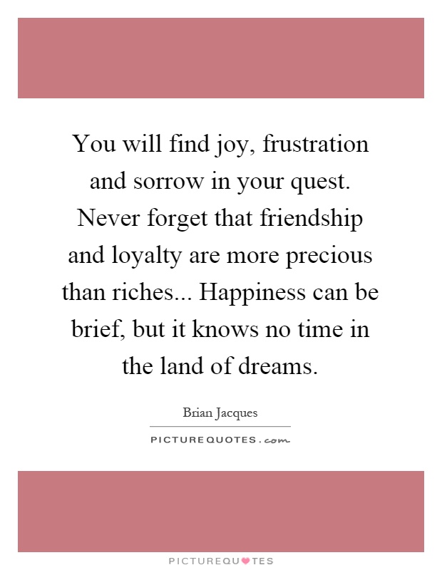 You will find joy, frustration and sorrow in your quest. Never forget that friendship and loyalty are more precious than riches... Happiness can be brief, but it knows no time in the land of dreams Picture Quote #1