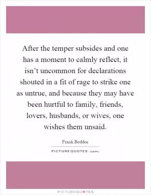After the temper subsides and one has a moment to calmly reflect, it isn’t uncommon for declarations shouted in a fit of rage to strike one as untrue, and because they may have been hurtful to family, friends, lovers, husbands, or wives, one wishes them unsaid Picture Quote #1