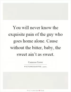 You will never know the exquisite pain of the guy who goes home alone. Cause without the bitter, baby, the sweet ain’t as sweet Picture Quote #1
