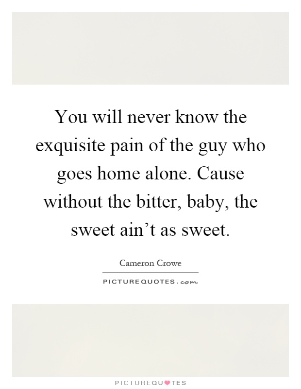 You will never know the exquisite pain of the guy who goes home alone. Cause without the bitter, baby, the sweet ain't as sweet Picture Quote #1