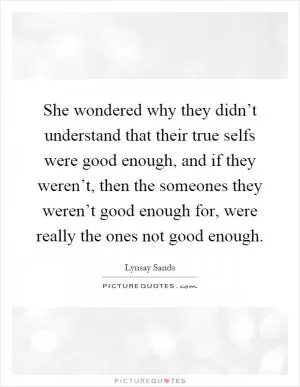 She wondered why they didn’t understand that their true selfs were good enough, and if they weren’t, then the someones they weren’t good enough for, were really the ones not good enough Picture Quote #1