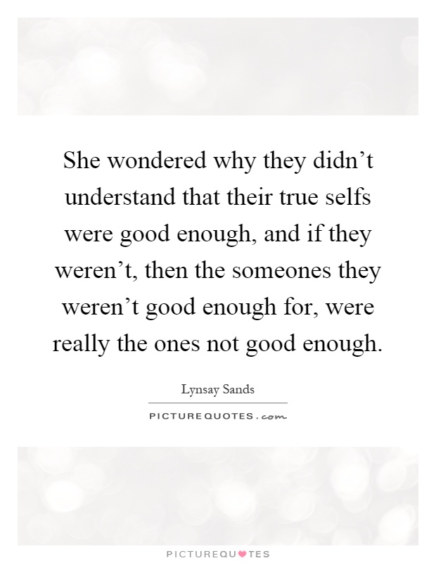 She wondered why they didn't understand that their true selfs were good enough, and if they weren't, then the someones they weren't good enough for, were really the ones not good enough Picture Quote #1