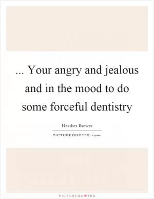 ... Your angry and jealous and in the mood to do some forceful dentistry Picture Quote #1