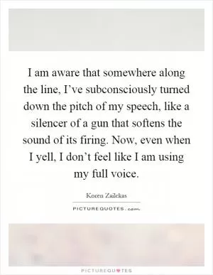 I am aware that somewhere along the line, I’ve subconsciously turned down the pitch of my speech, like a silencer of a gun that softens the sound of its firing. Now, even when I yell, I don’t feel like I am using my full voice Picture Quote #1