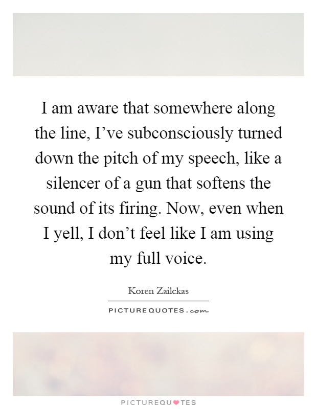 I am aware that somewhere along the line, I've subconsciously turned down the pitch of my speech, like a silencer of a gun that softens the sound of its firing. Now, even when I yell, I don't feel like I am using my full voice Picture Quote #1