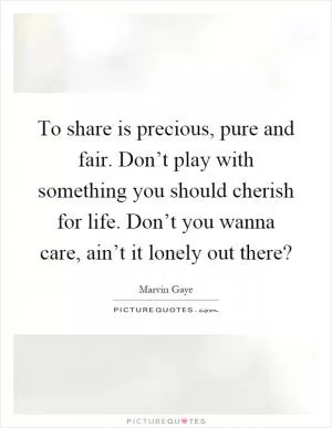 To share is precious, pure and fair. Don’t play with something you should cherish for life. Don’t you wanna care, ain’t it lonely out there? Picture Quote #1