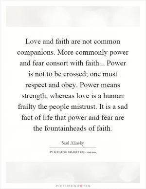 Love and faith are not common companions. More commonly power and fear consort with faith... Power is not to be crossed; one must respect and obey. Power means strength, whereas love is a human frailty the people mistrust. It is a sad fact of life that power and fear are the fountainheads of faith Picture Quote #1