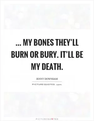 ... my bones they’ll burn or bury. It’ll be my death Picture Quote #1