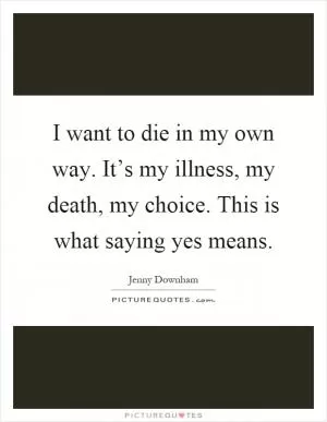 I want to die in my own way. It’s my illness, my death, my choice. This is what saying yes means Picture Quote #1