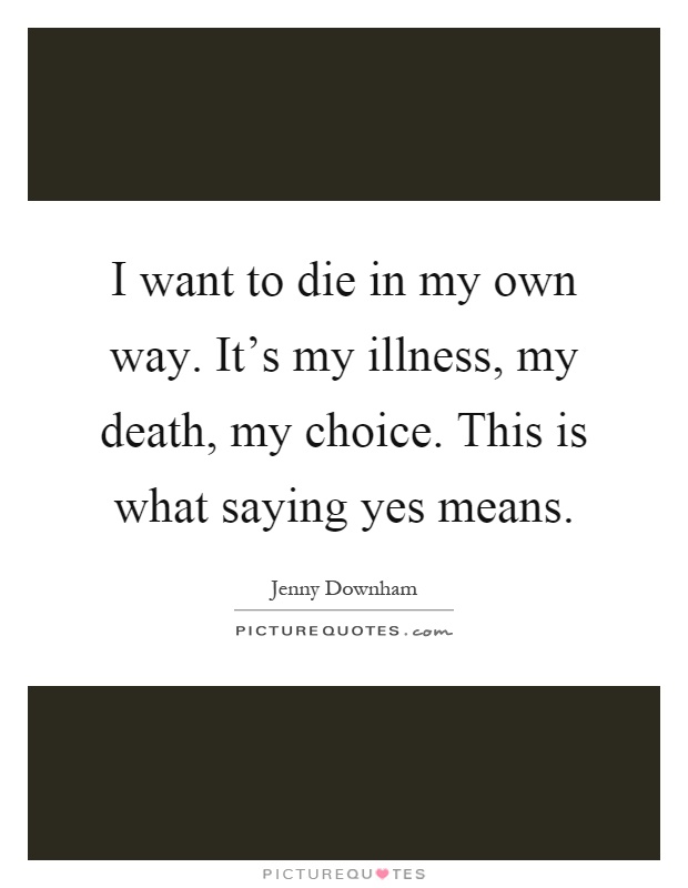 I want to die in my own way. It's my illness, my death, my choice. This is what saying yes means Picture Quote #1