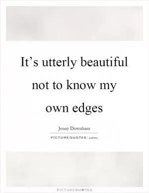 It’s utterly beautiful not to know my own edges Picture Quote #1